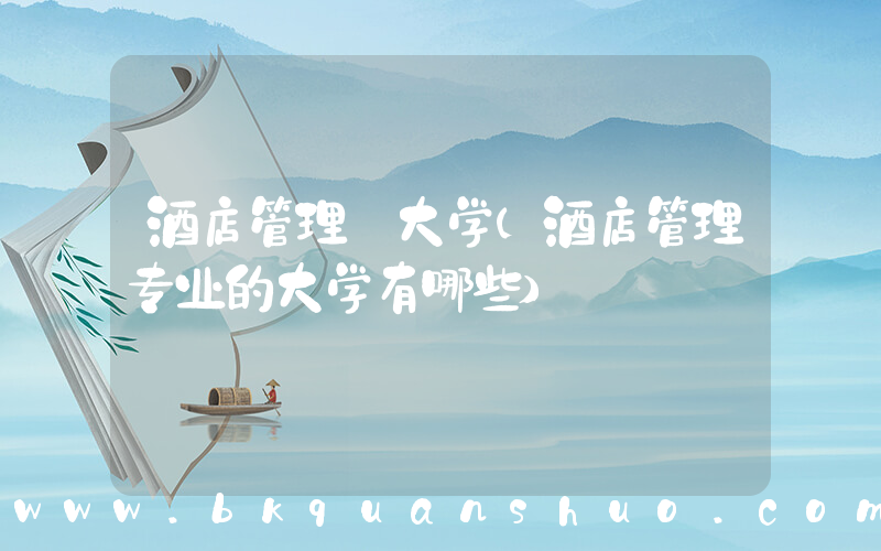 酒店管理 大学(酒店管理专业的大学有哪些)